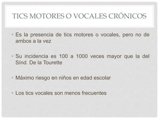 TICS MOTORES O VOCALES CRÓNICOS
• Es la presencia de tics motores o vocales, pero no de
ambos a la vez
• Su incidencia es 100 a 1000 veces mayor que la del
Sínd. De la Tourette
• Máximo riesgo en niños en edad escolar
• Los tics vocales son menos frecuentes
 