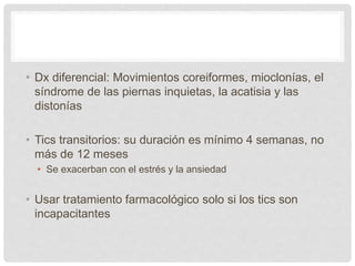• Dx diferencial: Movimientos coreiformes, mioclonías, el
síndrome de las piernas inquietas, la acatisia y las
distonías
• Tics transitorios: su duración es mínimo 4 semanas, no
más de 12 meses
• Se exacerban con el estrés y la ansiedad
• Usar tratamiento farmacológico solo si los tics son
incapacitantes
 