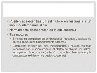 • Pueden aparecer tras un estímulo o en respuesta a un
impulso interno irresistible
• Normalmente desaparecen en la adolescencia
• Tics motores
• Simples: se componen de contracciones repetidas y rápidas de
grupos musculares funcionalmente similares
• Complejos: parecen ser más intencionados y rituales, los más
frecuentes son el acicalamiento, el olfateo de objetos, los saltos,
la palpación, la ecopraxia (imitación conductas observadas) y la
copropraxia (exhibición de gestos obscenos)
 