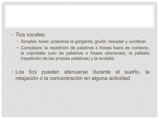 • Tics vocales:
• Simples: toser, aclararse la garganta, gruñir, resoplar y vociferar
• Complejos: la repetición de palabras o frases fuera de contexto,
la coprolalia (uso de palabras o frases obscenas), la palilalia
(repetición de las propias palabras) y la ecolalia
• Los tics pueden atenuarse durante el sueño, la
relajación o la concentración en alguna actividad
 
