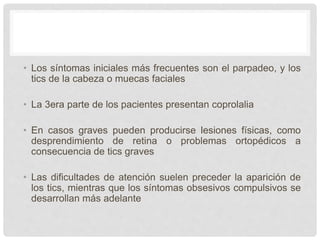 • Los síntomas iniciales más frecuentes son el parpadeo, y los
tics de la cabeza o muecas faciales
• La 3era parte de los pacientes presentan coprolalia
• En casos graves pueden producirse lesiones físicas, como
desprendimiento de retina o problemas ortopédicos a
consecuencia de tics graves
• Las dificultades de atención suelen preceder la aparición de
los tics, mientras que los síntomas obsesivos compulsivos se
desarrollan más adelante
 