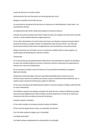 Causas de diarrea en el recién nacido:
Gastroenteritis (las más frecuentes son las producidas por virus)
Alergias a la proteína de la leche de vaca
La consecuencia más grave de la diarrea en el neonato es la deshidratación, sobre todo, si se
acompaña de vómitos.
Las deposiciones del recién nacido alimentado con lactancia materna
Durante las primeras semanas del recién nacido las heces son líquidas y de color entre amarillo
y verde; a veces pueden observarse algunos grumos.
En los niños alimentados con leche materna las heces son líquidas o pastosas durante todo el
periodo de lactancia y pueden realizar una deposición cada vez que maman. Los niños que
toman leche artificial suelen hacer las deposiciones más consistentes y menos frecuentes.
Ambas situaciones son normales y no son una diarrea, el bebé tendrá un buen aspecto, no
tendrá signos de deshidratación, vómitos ni fiebre.
Tratamiento
En el caso de diarrea por gastroenteritis infecciosa lo más importante es reponer los líquidos y
las sales que el bebé pierde por las heces y ofrecerle el pecho a demanda y/o suplementar la
lactancia con sueros de rehidratación.
No se aconseja el cambio a leche sin lactosa sin la prescripción del Pediatra ni preparar
biberones diluidos.
El bebé que amamanta debe continuar haciéndolo (probablemente mamará con más
frecuencia para reponer los líquidos que pierde), ya que se beneficiará de las defensas que su
madre le pasa a través de la leche para superar la infección.
En los casos más graves de deshidratación puede ser necesario ingresar al bebé y administrarle
un suero endovenoso.
Si el Pediatra sospecha una alergia a proteínas de leche de vaca, realizará al bebé las pruebas
oportunas para diagnosticarlo y dará al bebé una leche especial (en el caso de la madre que
amamanta, ella hará una dieta de exclusión de lácteos).
Cuándo consultar al Pediatra
En los recién nacidos se aconseja consultar siempre al Pediatra
Si hace muchas deposiciones al día y se acompañan de vómitos
Si en las heces aparecen sangre, pus o mucosidad
Si el bebé tiene fiebre
Si el bebé rechaza completamente la alimentación y los líquidos
 