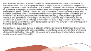 Las identidades en forma de posesión en el trastorno de identidad disociativo normalmente se
manifiestan como conductas en que parece que un "espíritu", un ser sobrenatural o una persona
ajena ha tomado el control, de tal manera que la persona comienza a hablar o actuar de una manera
muy diferente. Por ejemplo, el comportamiento de un individuo puede semejar que su identidad ha
sido sustituida por el " fantasma" de una niña que se suicidó en la misma comunidad años atrás,
hablando y actuando como si todavía estuviera viva. O una persona puede ser "suplantada" por un
demonio o una divinidad, lo que origina un deterioro profundo, y éstos pueden exigir que el
individuo o un pariente sea castigado por un acto pasado, seguido de períodos más sutiles de
alteración en la identidad. Sin embargo, la mayoría de los estados de posesión en el mundo son
normales, por lo general forman parte de la práctica espiritual y no cumplen con los criterios para el
trastorno de identidad disociativo.
Las identidades que surgen durante la posesión en forma de trastorno de identidad disociativo se
presentan de forma recurrente, son no deseadas e involuntarias, causan un malestar o un deterioro
clínicamente significativo (Criterio C) y no son una parte usual de una práctica cultural o religiosa
ampliamente aceptada (Criterio D).
 