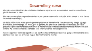 Desarrollo y curso
El trastorno de identidad disociativo se asocia con experiencias abrumadoras, eventos traumáticos
y/o el abuso en la niñez.
El trastorno completo se puede manifestar por primera vez casi a cualquier edad (desde la más tierna
infancia hasta la vejez).
La disociación en los niños puede generar problemas de memoria, concentración y apego, y juego
traumático. Sin embargo, los niños, por lo general, no presentan cambios de identidad, sino que
presentan principalmente solapamientos e interferencias entre los estados mentales (fenómenos del
Criterio A), con síntomas relacionados a las interrupciones de la experiencia.
Pueden aparecer cambios repentinos de identidad durante la adolescencia que pueden ser sólo crisis
adolescentes o de las primeras etapas de otro trastorno mental.
 