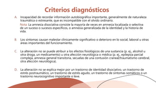 Criterios diagnósticos
A. Incapacidad de recordar información autobiográfica importante, generalmente de naturaleza
traumática o estresante, que es incompatible con el olvido ordinario.
Nota: La amnesia disociativa consiste la mayoría de veces en amnesia localizada o selectiva
de un suceso o sucesos específicos, o amnesia generalizada de la identidad y la historia de
vida.
B. Los síntomas causan malestar clínicamente significativo o deterioro en lo social, laboral u otras
áreas importantes del funcionamiento.
C. La alteración no se puede atribuir a los efectos fisiológicos de una sustancia (p. ej., alcohol u
otra droga, un medicamento) u otra afección neurológica o médica (p. ej., epilepsia parcial
compleja, amnesia general transitoria, secuelas de una contusión craneal/traumatismo cerebral,
otra afección neurológica).
D. La alteración no se explica mejor por un trastorno de identidad disociativo, un trastorno de
estrés postraumático, un trastorno de estrés agudo, un trastorno de síntomas somáticos o un
trastorno neurocognitivo importante o leve.
 