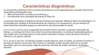 Características diagnósticas
La característica definitoria de la amnesia disociativa es una incapacidad para recordar información
importante autobiográfica que:
1) debe almacenarse con éxito en la memoria, y
2) normalmente sería recordada fácilmente (Criterio A).
La amnesia disociativa se diferencia de las amnesias permanentes debido al daño neurobiológico o a
la toxicidad que impiden el almacenamiento de memoria o la recuperación, ya que siempre es
potencialmente reversible porque la memoria ha sido almacenada con éxito.
La amnesia localizada es la incapacidad de recordar hechos durante un período restringido de
tiempo, y constituye la forma más común de amnesia disociativa. La amnesia localizada puede ser
más amplia que la amnesia para un solo evento traumático (meses o años de abuso durante la
infancia o una guerra intensa).
En la amnesia selectiva, el individuo puede recordar algunos, pero no todos, los eventos durante un
período de tiempo circunscrito. Por lo tanto, el individuo puede recordar parte de un evento
traumático pero no otras partes. Algunas personas informan de ambas amnesias, localizada y
selectiva.
 