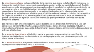 La amnesia generalizada es la pérdida total de la memoria que abarca toda la vida del individuo y es
infrecuente. Los individuos con amnesia generalizada pueden olvidar su identidad personal. También
pueden no recordar algunos conocimientos previos sobre el mundo (el conocimiento semántico) y ya
no puede acceder a sus habilidades bien aprendidas (el conocimiento procedimental). La amnesia
generalizada tiene un comienzo agudo; la perplejidad, la desorientación y la deambulación sin
propósito de los individuos con amnesia generalizada llama la atención de la policía o de los servicios
de urgencias psiquiátricas. La amnesia generalizada puede ser más común entre los veteranos de
guerra, las víctimas de agresión sexual y los individuos que experimentan conflictos o un estrés
emocional extremo.
Los individuos con amnesia disociativa suelen desconocer sus problemas de memoria (o sólo son
conscientes parcialmente). Muchos, especialmente los que tienen amnesia localizada, reducen al
mínimo la importancia de su pérdida de la memoria y pueden llegar a sentirse incómodos cuando se les
enfrenta a los hechos.
En la amnesia sistematizada, el individuo pierde la memoria para una categoría específica de
información (todos los recuerdos relacionados con la propia familia, una persona en particular o el
abuso sexual en la niñez).
En la amnesia continua, a la persona se le olvida cada nuevo evento que ocurre desde un
acontecimiento determinado hasta la actualidad.
 