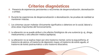Criterios diagnósticos
A. Presencia de experiencias persistentes o recurrentes de despersonalización, desrealización
o ambas.
B. Durante las experiencias de despersonalización o desrealización, las pruebas de realidad se
mantienen intactas.
C. Los síntomas causan malestar clínicamente significativo o deterioro en lo social, laboral u
otras áreas importantes del funcionamiento.
D. La alteración no se puede atribuir a los efectos fisiológicos de una sustancia (p. ej., droga,
medicamento) u otra afección médica (epilepsia).
E. La alteración no se explica mejor por otro trastorno mental, como la esquizofrenia, el
trastorno de pánico, el trastorno de depresión mayor, el trastorno de estrés agudo, el
trastorno de estrés postraumático u otro trastorno disociativo.
 