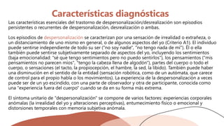 Características diagnósticas
Las características esenciales del trastorno de despersonalización/desrealización son episodios
persistentes o recurrentes de despersonalización, desrealización o ambas.
Los episodios de despersonalización se caracterizan por una sensación de irrealidad o extrañeza, o
un distanciamiento de uno mismo en general, o de algunos aspectos del yo (Criterio A1). El individuo
puede sentirse independiente de todo su ser ("no soy nadie", "no tengo nada de mí"). Él o ella
también puede sentirse subjetivamente separado de aspectos del yo, incluyendo los sentimientos
(baja emocionalidad: "sé que tengo sentimientos pero no puedo sentirlos"), los pensamientos ("mis
pensamientos no parecen míos", "tengo la cabeza llena de algodón"), partes del cuerpo o todo el
cuerpo, o sensaciones (el tacto, la propiocepción, el hambre, la sed, la libido). También puede haber
una disminución en el sentido de la entidad (sensación robótica, como de un autómata, que carece
de control para el propio habla o los movimientos). La experiencia de la despersonalización a veces
puede ser de un yo escindido, con una parte de observador y otra de participante, conocida como
una "experiencia fuera del cuerpo" cuando se da en su forma más extrema.
El síntoma unitario de "despersonalización" se compone de varios factores: experiencias corporales
anómalas (la irrealidad del yo y alteraciones perceptivas), entumecimiento físico o emocional y
distorsiones temporales con memoria subjetiva anómala.
 