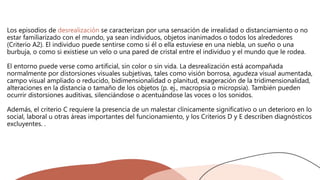 Los episodios de desrealización se caracterizan por una sensación de irrealidad o distanciamiento o no
estar familiarizado con el mundo, ya sean individuos, objetos inanimados o todos los alrededores
(Criterio A2). El individuo puede sentirse como si él o ella estuviese en una niebla, un sueño o una
burbuja, o como si existiese un velo o una pared de cristal entre el individuo y el mundo que le rodea.
El entorno puede verse como artificial, sin color o sin vida. La desrealización está acompañada
normalmente por distorsiones visuales subjetivas, tales como visión borrosa, agudeza visual aumentada,
campo visual ampliado o reducido, bidimensionalidad o planitud, exageración de la tridimensionalidad,
alteraciones en la distancia o tamaño de los objetos (p. ej., macropsia o micropsia). También pueden
ocurrir distorsiones auditivas, silenciándose o acentuándose las voces o los sonidos.
Además, el criterio C requiere la presencia de un malestar clínicamente significativo o un deterioro en lo
social, laboral u otras áreas importantes del funcionamiento, y los Criterios D y E describen diagnósticos
excluyentes. .
 