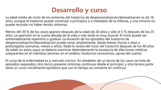 Desarrollo y curso
La edad media de inicio de los síntomas del trastorno de despersonalización/desrealización es de 16
años, aunque el trastorno puede comenzar a principios o a mediados de la infancia, y una minoría no
puede recordar no haber tenido síntomas.
Menos del 20 % de los casos aparece después de la edad de 20 años y sólo el 5 % después de los 25
años. La aparición en la cuarta década de la vida o más tarde es muy inusual. El inicio puede ser
extremadamente repentino o gradual. La duración de los episodios del trastorno de
despersonalización/desrealización puede variar ampliamente, desde breves (horas o días) a
prolongados (semanas, meses o años). Dada la rareza del inicio del trastorno después de los 40 años
de edad, en estos casos se debería examinar detenidamente la existencia de afecciones médicas
subyacentes en el individuo (esiones en el cerebro, trastornos convulsivos, apnea del sueño).
El curso de la enfermedad es a menudo crónico. En alrededor de un tercio de los casos se trata de
episodios separados, otro tercio presenta síntomas continuos desde el principio, y otra tercera parte
tiene un curso inicialmente episódico que con el tiempo se convierte en continuo.
 