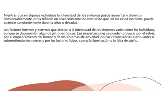Mientras que en algunos individuos la intensidad de los síntomas puede aumentar y disminuir
considerablemente, otros refieren un nivel constante de intensidad que, en los casos extremos, puede
aparecer constantemente durante años o décadas.
Los factores internos y externos que afectan a la intensidad de los síntomas varían entre los individuos,
aunque se documentan algunos patrones típicos. Las exacerbaciones se pueden provocar por el estrés,
por el empeoramiento del humor o de los síntomas de ansiedad, por las circunstancias estimulantes o
sobreestimulantes nuevas y por los factores físicos, como la iluminación o la falta de sueño.
 