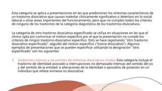 Esta categoría se aplica a presentaciones en las que predominan los síntomas característicos de
un trastorno disociativo que causan malestar clínicamente significativo o deterioro en lo social,
laboral u otras áreas importantes del funcionamiento, pero que no cumplen todos los criterios
de ninguno de los trastornos de la categoría diagnóstica de los trastornos disociativos.
La categoría de otro trastorno disociativo especificado se utiliza en situaciones en las que el
clínico opta por comunicar el motivo específico por el que la presentación no cumple los
criterios de ningún trastorno disociativo específico. Esto se hace registrando "otro trastorno
disociativo especificado", seguido del motivo específico ("trance disociativo"). Algunos
ejemplos de presentaciones que se pueden especificar utilizando la designación "otro
especificado" son los siguientes:
1. Síndromes crónicos y recurrentes de síntomas disociativos mixtos: Esta categoría incluye el
trastorno de identidad asociado a interrupciones no demasiado intensas del sentido del yo
y del sentido de la entidad, o alteraciones de la identidad o episodios de posesión en un
individuo que refiere amnesia no disociativa.
 