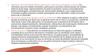 2. Alteración de la identidad debida a persuasión coercitiva prolongada e intensa: Los
individuos que han estado sometidos a persuasión coercitiva intensa (lavado de cerebro,
reforma de las ideas, adoctrinamiento durante el cautiverio, tortura, encarcelamiento
político prolongado, reclutamiento por sectas/cultos religiosos o por organizaciones
criminales) pueden presentar cambios prolongados de su identidad o duda consciente
acerca de su identidad.
3. Reacciones disociativas agudas a sucesos estresantes: Esta categoría se aplica a afecciones
agudas transitorias que duran por lo general menos de un mes y, en ocasiones, solamente
unas horas o días. Estas afecciones se caracterizan por la presencia de limitación de la
consciencia, despersonalización, desrealización, alteraciones de la percepción (lentitud del
tiempo, macropsia), microamnesias, estupor transitorio, y/o alteraciones del
funcionamiento sensitivo-motor (analgesia, parálisis).
4. Trance disociativo: Esta afección se caracteriza por la reducción aguda o la pérdida
completa de la consciencia del entorno inmediato que se manifiesta como apatía o
insensibilidad intensa a los estímulos del entorno. La apatía puede ir acompañada de
comportamientos estereotipados mínimos (movimientos de los dedos) de los que el
individuo no es consciente y/o que no controla, así como de parálisis transitoria o pérdida
de la consciencia. La alteración no es una parte normal de ninguna práctica cultural o
religiosa ampliamente aceptada.
 