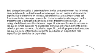 Esta categoría se aplica a presentaciones en las que predominan los síntomas
característicos de un trastorno disociativo que causan malestar clínicamente
significativo o deterioro en lo social, laboral u otras áreas importantes del
funcionamiento, pero que no cumplen todos los criterios de ninguno de los
trastornos de la categoría diagnóstica de los trastornos disociativos. La
categoría del trastorno disociativo no especificado se utiliza en situaciones en
las que el clínico opta por no especificar el motivo del incumplimiento de los
criterios para un trastorno disociativo específico, e incluye presentaciones para
las que no existe información suficiente para hacer un diagnóstico más
específico (en servicios de urgencias).
 