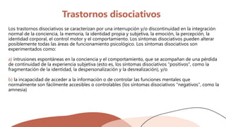 Trastornos disociativos
Los trastornos disociativos se caracterizan por una interrupción y/o discontinuidad en la integración
normal de la conciencia, la memoria, la identidad propia y subjetiva, la emoción, la percepción, la
identidad corporal, el control motor y el comportamiento. Los síntomas disociativos pueden alterar
posiblemente todas las áreas de funcionamiento psicológico. Los síntomas disociativos son
experimentados como:
a) intrusiones espontáneas en la conciencia y el comportamiento, que se acompañan de una pérdida
de continuidad de la experiencia subjetiva (esto es, los síntomas disociativos "positivos", como la
fragmentación de la identidad, la despersonalización y la desrealización), y/o
b) la incapacidad de acceder a la información o de controlar las funciones mentales que
normalmente son fácilmente accesibles o controlables (los síntomas disociativos "negativos", como la
amnesia)
 