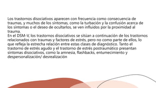 Los trastornos disociativos aparecen con frecuencia como consecuencia de
traumas, y muchos de los síntomas, como la turbación y la confusión acerca de
los síntomas o el deseo de ocultarlos, se ven influidos por la proximidad al
trauma.
En el DSM-V, los trastornos disociativos se sitúan a continuación de los trastornos
relacionados con traumas y factores de estrés, pero no como parte de ellos, lo
que refleja la estrecha relación entre estas clases de diagnóstico. Tanto el
trastorno de estrés agudo y el trastorno de estrés postraumático presentan
síntomas disociativos, como la amnesia, flashbacks, entumecimiento y
despersonalización/ desrealización
 