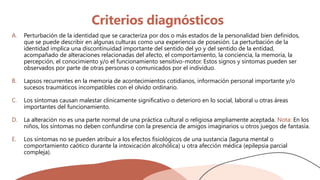 Criterios diagnósticos
A. Perturbación de la identidad que se caracteriza por dos o más estados de la personalidad bien definidos,
que se puede describir en algunas culturas como una experiencia de posesión. La perturbación de la
identidad implica una discontinuidad importante del sentido del yo y del sentido de la entidad,
acompañado de alteraciones relacionadas del afecto, el comportamiento, la conciencia, la memoria, la
percepción, el conocimiento y/o el funcionamiento sensitivo-motor. Estos signos y síntomas pueden ser
observados por parte de otras personas o comunicados por el individuo.
B. Lapsos recurrentes en la memoria de acontecimientos cotidianos, información personal importante y/o
sucesos traumáticos incompatibles con el olvido ordinario.
C. Los síntomas causan malestar clínicamente significativo o deterioro en lo social, laboral u otras áreas
importantes del funcionamiento.
D. La alteración no es una parte normal de una práctica cultural o religiosa ampliamente aceptada. Nota: En los
niños, los síntomas no deben confundirse con la presencia de amigos imaginarios u otros juegos de fantasía.
E. Los síntomas no se pueden atribuir a los efectos fisiológicos de una sustancia (laguna mental o
comportamiento caótico durante la intoxicación alcohólica) u otra afección médica (epilepsia parcial
compleja).
 