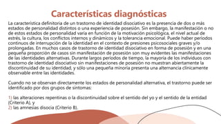 Características diagnósticas
La característica definitoria de un trastorno de identidad disociativo es la presencia de dos o más
estados de personalidad distintos o una experiencia de posesión. Sin embargo, la manifestación o no
de estos estados de personalidad varía en función de la motivación psicológica, el nivel actual de
estrés, la cultura, los conflictos internos y dinámicos y la tolerancia emocional. Puede haber períodos
continuos de interrupción de la identidad en el contexto de presiones psicosociales graves y/o
prolongadas. En muchos casos de trastorno de identidad disociativo en forma de posesión y en una
pequeña proporción de casos sin manifestación de posesión son muy evidentes las manifestaciones
de las identidades alternativas. Durante largos períodos de tiempo, la mayoría de los individuos con
trastorno de identidad disociativo sin manifestaciones de posesión no muestran abiertamente la
discontinuidad de su identidad, y sólo una pequeña minoría presenta una alternancia clínicamente
observable entre las identidades.
Cuando no se observan directamente los estados de personalidad alternativa, el trastorno puede ser
identificado por dos grupos de síntomas:
1) las alteraciones repentinas o la discontinuidad sobre el sentido del yo y el sentido de la entidad
(Criterio A), y
2) las amnesias disocia (Criterio B).
 