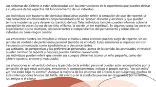 Los síntomas del Criterio A están relacionados con las interrupciones en la experiencia que pueden afectar
a cualquiera de los aspectos del funcionamiento de un individuo.
Los individuos con trastorno de identidad disociativo pueden referir la sensación de que, de repente, se
han convertido en observadores despersonalizados de su "propio" discurso y acciones, y que pueden
sentirse impotentes para detenerlos (sentido del yo). Tales individuos también pueden informar sobre la
percepción de voces (la voz de un niño, el llanto, la voz de un ser espiritual). En algunos casos, las voces se
experimentan como múltiples, desconcertantes e independientes del pensamiento y sobre ellas el
individuo no tiene ningún control.
Las emociones fuertes, los impulsos e incluso el habla u otras acciones pueden surgir de repente, sin un
sentido de control o de pertenencia personal (sentido de entidad). Estas emociones e impulsos son con
frecuencia comunicadas como egodistónicas y desconcertantes.
Las actitudes, las perspectivas y las preferencias personales (acerca de la comida, las actividades, el vestido)
pueden cambiar de repente y después pueden cambiar nuevamente.
Los individuos pueden referir que sienten sus cuerpos diferentes (como un niño pequeño, como del
género opuesto, enorme y musculado).
Las alteraciones en el sentido del yo y la pérdida de la entidad personal pueden estar acompañadas por la
sensación de que estas actitudes, emociones y comportamientos, incluso el propio cuerpo, "no son míos"
y/o "no están bajo mi control". Aunque la mayoría de los síntomas del Criterio A son subjetivos, muchas de
estas interrupciones bruscas del habla, del afecto y de la conducta pueden ser observadas por la familia,
los amigos o el clínico.
 