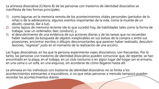 La amnesia disociativa (Criterio B) de las personas con trastorno de identidad disociativo se
manifiesta de tres formas principales:
1) como lagunas en la memoria remota de los acontecimientos vitales personales (períodos de la
niñez o de la adolescencia, algunos eventos importantes de la vida, como la muerte de un
abuelo, casarse, dar a luz),
2) como lapsos de memoria reciente (de lo que sucedió hoy, de habilidades tales como la forma de
trabajar, usar un ordenador, leer, conducir), y
3) el descubrimiento de una evidencia de sus acciones diarias y de las tareas que no recuerdan
haber realizado (la búsqueda de objetos inexplicables en sus bolsas de la compra o entre sus
posesiones, encontrar escritos o dibujos desconcertantes que parecen haber realizado, descubrir
lesiones, "regresar" justo en el momento de la realización de una acción).
Las fugas disociativas, en las que la persona experimenta viajes disociativos, son frecuentes. Por lo
tanto, las personas con trastorno de identidad disociativo pueden comunicar que, de repente, se han
encontrado en la playa, en el trabajo, en un club nocturno o en algún lugar del hogar (en el armario,
en una cama o un sofá, en una esquina), sin acordarse de cómo llegaron hasta allí.
La amnesia en los individuos con trastorno de identidad disociativo no se limita a los
acontecimientos estresantes o traumáticos, si no que estas personas a menudo tampoco pueden
recordar los acontecimientos diarios
 