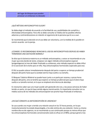 del lugar de bloqueo que pueden
       provocar un embarazo no deseado




¿QUÉ MÉTODO ANTICONCEPTIVO ELEGIR?

Se debe elegir el método de acuerdo a la facilidad de uso, posibilidades de cumplirlo y
efectividad anticonceptiva. Para ello se debe consultar al médico de los posibles efectos
adversos y contraindicaciones en relación al organismo de la persona que lo va a usar.

Se recomienda que la decisión en el uso debe ser voluntaria, y en la medida de lo posible en
común acuerdo con la pareja.



¿CÚANDO ES RECOMENDABLE REINICIAR EL USO DE ANTICONCEPTIVOS DESPUES DE HABER
TERMINADO UNA GESTACIÓN NORMAL?

Se dice que la lactancia materna es un método anticonceptivo, a veces se recomienda en una
mujer que esta dando de lactar, empezar con algún método anticonceptivo especial
(progestágenos) al mes de haber finalizado su embarazo, este método especial no debe influir
en la secreción de la leche para el niño. Hay anticonceptivos hormonales especiales para eso.

El DIU se puede colocar inmediatamente después del parto o esperar un tiempo prudencial
después del parto hasta que la cavidad uterina haya vuelto a su tamaño..

El Bloqueo Tubárico Bilateral se puede hacer junto a un parto por cesarea, o pocas horas
después del parto, sino se tendría que esperar un tiempo prudencial para que el útero haya
vuelto a su tamaño normal, en la que se empleará otra técnica de abordaje.

Es necesarios saber que una mujer puede salir gestando otra vez, a las pocas semanas de haber
tenido un parto, sin que le haya venido alguna menstruación. Es importante consultar con su
médico acerca de los métodos de anticoncepción tan pronto haya finalizado el embarazo.



¿EN QUÉ CONSISTE LA ANTICONCEPCIÓN DE URGENCIA?

Se usa cuando una mujer a tenido una relación sexual en las 72 horas previas, en la que
involuntariamente ha estado desprotegida, o ha sido víctima de una violación. Como su mismo
nombre dice es de urgencia, no se recomienda su uso continuado porque es menos eficaz que
los anticonceptivos hormonales convencionales (solo es eficaz en el 98%), porque genera mas
 