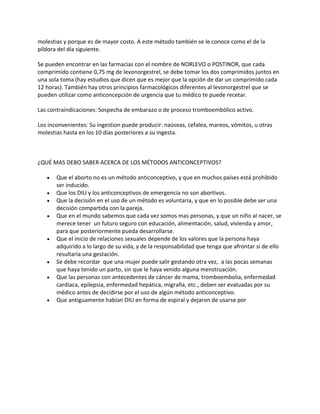 molestias y porque es de mayor costo. A este método también se le conoce como el de la
píldora del día siguiente.

Se pueden encontrar en las farmacias con el nombre de NORLEVO o POSTINOR, que cada
comprimido contiene 0,75 mg de levonorgestrel, se debe tomar los dos comprimidos juntos en
una sola toma (hay estudios que dicen que es mejor que la opción de dar un comprimido cada
12 horas). También hay otros principios farmacológicos diferentes al levonorgestrel que se
pueden utilizar como anticoncepción de urgencia que tu médico te puede recetar.

Las contraindicaciones: Sospecha de embarazo o de proceso tromboembólico activo.

Los inconvenientes: Su ingestion puede producir: naúseas, cefalea, mareos, vómitos, u otras
molestias hasta en los 10 dias posteriores a su ingesta.



¿QUÉ MAS DEBO SABER ACERCA DE LOS MÉTODOS ANTICONCEPTIVOS?

       Que el aborto no es un método anticonceptivo, y que en muchos países está prohibido
       ser inducido.
       Que los DIU y los anticonceptivos de emergencia no son abortivos.
       Que la decisión en el uso de un método es voluntaria, y que en lo posible debe ser una
       decisión compartida con la pareja.
       Que en el mundo sabemos que cada vez somos mas personas, y que un niño al nacer, se
       merece tener un futuro seguro con educación, alimentación, salud, vivienda y amor,
       para que posteriormente pueda desarrollarse.
       Que el inicio de relaciones sexuales depende de los valores que la persona haya
       adquirido a lo largo de su vida, y de la responsabilidad que tenga que afrontar si de ello
       resultaría una gestación.
       Se debe recordar que una mujer puede salir gestando otra vez, a las pocas semanas
       que haya tenido un parto, sin que le haya venido alguna menstruación.
       Que las personas con antecedentes de cáncer de mama, tromboembolia, enfermedad
       cardiaca, epilepsia, enfermedad hepática, migraña, etc., deben ser evaluadas por su
       médico antes de decidirse por el uso de algún método anticonceptivo.
       Que antiguamente habían DIU en forma de espiral y dejaron de usarse por
 