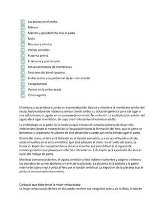 Las grietas en el pecho
      Mareos
      Mastitis y galactoforitis tras el parto
      Mola
      Náuseas y vómitos
      Pechos sensibles
      Placenta previa
      Eclampsia y preclampsia
      Rotura prematura de membranas
      Síndrome del túnel carpiano
      Embarazadas con problemas de tensión arterial
      Toxoplasmosis
      Varices en la embarazada
      Vulvovaginitis


El embarazo se produce cuando un espermatozoide alcanza y atraviesa la membrana celular del
óvulo, fusionándose los núcleos y compartiendo ambos su dotación genética para dar lugar a
una célula huevo o cigoto, en un proceso denominado fecundación. La multiplicación celular del
cigoto dará lugar al embrión, de cuyo desarrollo deriva el individuo adulto.
La embriología es la parte de la medicina que estudia el complejo proceso de desarrollo
embrionario desde el momento de la fecundación hasta la formación del feto, que es como se
denomina al organismo resultante de este desarrollo cuando aún no ha tenido lugar el parto.
Dentro del útero, el feto está flotando en el líquido amniótico, y a su vez el líquido y el feto
están envueltos en el saco amniótico, que está adosado al útero. En el cuello del útero, se
forma un tapón de mucosidad densa durante el embarazo para dificultar el ingreso de
microorganismos que provoquen infección intrauterina. Este tapón será expulsado durante el
inicio del trabajo de parto.
Mientras permanece dentro, el cigoto, embrión o feto obtiene nutrientes y oxígeno y elimina
los desechos de su metabolismo a través de la placenta. La placenta está anclada a la pared
interna del útero y está unida al feto por el cordón umbilical. La expulsión de la placenta tras el
parto se denominaalumbramiento.



Cuidados que debe tener la mujer embarazada
La mujer embarazada de hoy en día puede resolver sus incognitas acerca de la dieta, el uso de
 