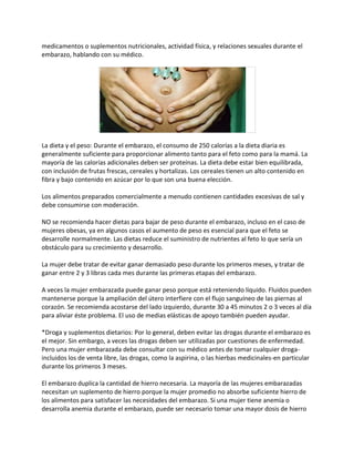 medicamentos o suplementos nutricionales, actividad física, y relaciones sexuales durante el
embarazo, hablando con su médico.




La dieta y el peso: Durante el embarazo, el consumo de 250 calorías a la dieta diaria es
generalmente suficiente para proporcionar alimento tanto para el feto como para la mamá. La
mayoría de las calorías adicionales deben ser proteínas. La dieta debe estar bien equilibrada,
con inclusión de frutas frescas, cereales y hortalizas. Los cereales tienen un alto contenido en
fibra y bajo contenido en azúcar por lo que son una buena elección.

Los alimentos preparados comercialmente a menudo contienen cantidades excesivas de sal y
debe consumirse con moderación.

NO se recomienda hacer dietas para bajar de peso durante el embarazo, incluso en el caso de
mujeres obesas, ya en algunos casos el aumento de peso es esencial para que el feto se
desarrolle normalmente. Las dietas reduce el suministro de nutrientes al feto lo que sería un
obstáculo para su crecimiento y desarrollo.

La mujer debe tratar de evitar ganar demasiado peso durante los primeros meses, y tratar de
ganar entre 2 y 3 libras cada mes durante las primeras etapas del embarazo.

A veces la mujer embarazada puede ganar peso porque está reteniendo líquido. Fluidos pueden
mantenerse porque la ampliación del útero interfiere con el flujo sanguíneo de las piernas al
corazón. Se recomienda acostarse del lado izquierdo, durante 30 a 45 minutos 2 o 3 veces al día
para aliviar éste problema. El uso de medias elásticas de apoyo también pueden ayudar.

*Droga y suplementos dietarios: Por lo general, deben evitar las drogas durante el embarazo es
el mejor. Sin embargo, a veces las drogas deben ser utilizadas por cuestiones de enfermedad.
Pero una mujer embarazada debe consultar con su médico antes de tomar cualquier droga-
incluidos los de venta libre, las drogas, como la aspirina, o las hierbas medicinales-en particular
durante los primeros 3 meses.

El embarazo duplica la cantidad de hierro necesaria. La mayoría de las mujeres embarazadas
necesitan un suplemento de hierro porque la mujer promedio no absorbe suficiente hierro de
los alimentos para satisfacer las necesidades del embarazo. Si una mujer tiene anemia o
desarrolla anemia durante el embarazo, puede ser necesario tomar una mayor dosis de hierro
 