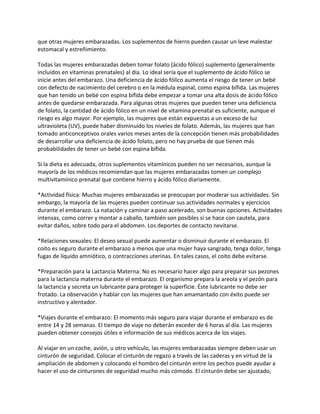 que otras mujeres embarazadas. Los suplementos de hierro pueden causar un leve malestar
estomacal y estreñimiento.

Todas las mujeres embarazadas deben tomar folato (ácido fólico) suplemento (generalmente
incluidos en vitaminas prenatales) al día. Lo ideal sería que el suplemento de ácido fólico se
inicie antes del embarazo. Una deficiencia de ácido fólico aumenta el riesgo de tener un bebé
con defecto de nacimiento del cerebro o en la médula espinal, como espina bífida. Las mujeres
que han tenido un bebé con espina bífida debe empezar a tomar una alta dosis de ácido fólico
antes de quedarse embarazada. Para algunas otras mujeres que pueden tener una deficiencia
de folato, la cantidad de ácido fólico en un nivel de vitamina prenatal es suficiente, aunque el
riesgo es algo mayor. Por ejemplo, las mujeres que están expuestas a un exceso de luz
ultravioleta (UV), puede haber disminuido los niveles de folato. Además, las mujeres que han
tomado anticonceptivos orales varios meses antes de la concepción tienen más probabilidades
de desarrollar una deficiencia de ácido folato, pero no hay prueba de que tienen más
probabilidades de tener un bebé con espina bífida.

Si la dieta es adecuada, otros suplementos vitamínicos pueden no ser necesarios, aunque la
mayoría de los médicos recomiendan que las mujeres embarazadas tomen un complejo
multivitamínico prenatal que contiene hierro y ácido fólico diariamente.

*Actividad física: Muchas mujeres embarazadas se preocupan por moderar sus actividades. Sin
embargo, la mayoría de las mujeres pueden continuar sus actividades normales y ejercicios
durante el embarazo. La natación y caminar a paso acelerado, son buenas opciones. Actividades
intensas, como correr y montar a caballo, también son posibles si se hace con cautela, para
evitar daños, sobre todo para el abdomen. Los deportes de contacto nevitarse.

*Relaciones sexuales: El deseo sexual puede aumentar o disminuir durante el embarazo. El
coito es seguro durante el embarazo a menos que una mujer haya sangrado, tenga dolor, tenga
fugas de líquido amniótico, o contracciones uterinas. En tales casos, el coito debe evitarse.

*Preparación para la Lactancia Materna: No es necesario hacer algo para preparar sus pezones
para la lactancia materna durante el embarazo. El organismo prepara la areola y el pezón para
la lactancia y secreta un lubricante para proteger la superficie. Éste lubricante no debe ser
frotado. La observación y hablar con las mujeres que han amamantado con éxito puede ser
instructivo y alentador.

*Viajes durante el embarazo: El momento más seguro para viajar durante el embarazo es de
entre 14 y 28 semanas. El tiempo de viaje no deberán exceder de 6 horas al día. Las mujeres
pueden obtener consejos útiles e información de sus médicos acerca de los viajes.

Al viajar en un coche, avión, u otro vehículo, las mujeres embarazadas siempre deben usar un
cinturón de seguridad. Colocar el cinturón de regazo a través de las caderas y en virtud de la
ampliación de abdomen y colocando el hombro del cinturón entre los pechos puede ayudar a
hacer el uso de cinturones de seguridad mucho más cómodo. El cinturón debe ser ajustado,
 