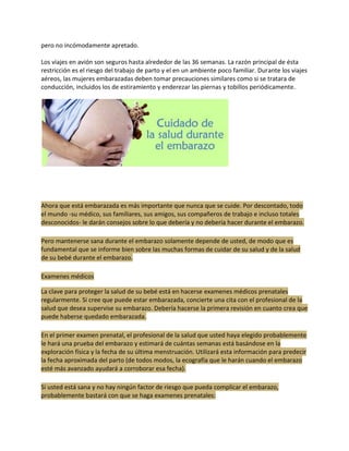 pero no incómodamente apretado.

Los viajes en avión son seguros hasta alrededor de las 36 semanas. La razón principal de ésta
restricción es el riesgo del trabajo de parto y el en un ambiente poco familiar. Durante los viajes
aéreos, las mujeres embarazadas deben tomar precauciones similares como si se tratara de
conducción, incluidos los de estiramiento y enderezar las piernas y tobillos periódicamente.




Ahora que está embarazada es más importante que nunca que se cuide. Por descontado, todo
el mundo -su médico, sus familiares, sus amigos, sus compañeros de trabajo e incluso totales
desconocidos- le darán consejos sobre lo que debería y no debería hacer durante el embarazo.

Pero mantenerse sana durante el embarazo solamente depende de usted, de modo que es
fundamental que se informe bien sobre las muchas formas de cuidar de su salud y de la salud
de su bebé durante el embarazo.

Examenes médicos

La clave para proteger la salud de su bebé está en hacerse examenes médicos prenatales
regularmente. Si cree que puede estar embarazada, concierte una cita con el profesional de la
salud que desea supervise su embarazo. Debería hacerse la primera revisión en cuanto crea que
puede haberse quedado embarazada.

En el primer examen prenatal, el profesional de la salud que usted haya elegido probablemente
le hará una prueba del embarazo y estimará de cuántas semanas está basándose en la
exploración física y la fecha de su última menstruación. Utilizará esta información para predecir
la fecha aproximada del parto (de todos modos, la ecografía que le harán cuando el embarazo
esté más avanzado ayudará a corroborar esa fecha).

Si usted está sana y no hay ningún factor de riesgo que pueda complicar el embarazo,
probablemente bastará con que se haga examenes prenatales:
 