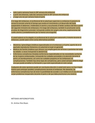 cada cuatro semanas hasta la 28ª semana de embarazo
  a partir de entonces, cada dos semanas hasta la 36ª semana de embarazo
  y luego una vez por semana hasta el parto

A lo largo del embarazo, el profesional de la salud que supervise su embarazo la pesará y le
tomará la tensión arterial al tiempo que evalúa el crecimiento y el desarrollo del bebé
(palpándole el abdomen, midiéndole el vientre y escuchando el latido cardíaco del feto a partir
del segundo trimestre de embarazo). A lo largo del embarazo, también le practicarán varias
pruebas de diagnóstico prenatal, incluyendo análisis de sangre y de orina, exploraciones del
cuello uterino y probablemente por lo menos una ecografía.

Si usted todavía no ha elegido un profesional de la salud para asesorarle y tratarle durante el
embarazo, puede optar entre varias alternativas posibles:

  Obstetras / ginecólogos (médicos especializados en el embarazo y el parto, aparte de en el
  apartado reproductor femenino y la salud de la mujer en general).
  Médicos de familia (médicos que ofrecen una amplia gama de servicios a pacientes de todas
  las edades -a veces incluyendo la obstetricia).
  Enfermeras-comadronas tituladas (enfermeras especializadas en las necesidades sanitarias
  de las mujeres embarazadas, incluyendo los cuidados prenatales y la atención durante el
  parto y el alumbramiento, así como los cuidados posparto en los embarazos sin
  complicaciones). También hay otros tipos de comadronas, pero usted siempre debería elegir
  una que pueda acreditar su formación y que esté especializada en este campo.

Cualquiera de estas opciones puede ser una buena elección si usted está sana y no hay ningún
motivo para anticipar posibles complicaciones durante el embarazo. No obstante, las
enfermeras-comadronas han de tener la posibilidad de acceder a un médico en el caso de que
surjan problemas inesperados durante el parto o de que deba practicarse una cesárea.




MÉTODOS ANTICONCEPTIVOS

Dr. Amilcar Rios Reyes
 