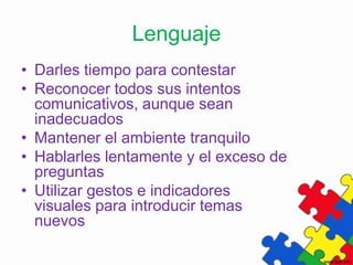 Lenguaje
• Darles tiempo para contestar
• Reconocer todos sus intentos
  comunicativos, aunque sean
  inadecuados
• Mantener el ambiente tranquilo
• Hablarles lentamente y el exceso de
  preguntas
• Utilizar gestos e indicadores
  visuales para introducir temas
  nuevos
 