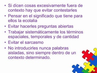 • Si dicen cosas excesivamente fuera de
  contexto hay que evitar contestarles
• Pensar en el significado que tiene para
  ellos la ecolalia
• Evitar hacerles preguntas abiertas
• Trabajar sistemáticamente los términos
  espaciales, temporales y de cantidad
• Evitar el sarcasmo
• No introducirles nunca palabras
  aisladas, sino siempre dentro de un
  contexto determinado.
 
