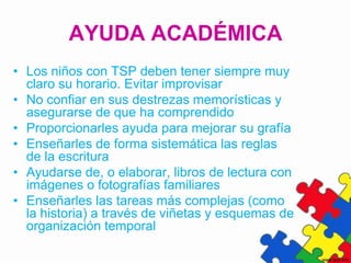 AYUDA ACADÉMICA
• Los niños con TSP deben tener siempre muy
  claro su horario. Evitar improvisar
• No confiar en sus destrezas memorísticas y
  asegurarse de que ha comprendido
• Proporcionarles ayuda para mejorar su grafía
• Enseñarles de forma sistemática las reglas
  de la escritura
• Ayudarse de, o elaborar, libros de lectura con
  imágenes o fotografías familiares
• Enseñarles las tareas más complejas (como
  la historia) a través de viñetas y esquemas de
  organización temporal
 