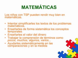 MATEMÁTICAS
Los niños con TSP pueden rendir muy bien en
matemáticas.

• Intentar simplificarles los textos de los problemas
  matemáticos.
• Enseñarles de forma sistemática los conceptos
  temporales
• Enseñarles el valor del dinero
• Trabajar la comprensión de términos como
  pocos, muchos, algunos, varios...
• Ayudarles sistemáticamente en las
  comparaciones y en la medida
 