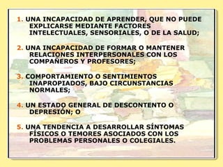 1.  UNA INCAPACIDAD DE APRENDER, QUE NO PUEDE EXPLICARSE MEDIANTE FACTORES INTELECTUALES, SENSORIALES, O DE LA SALUD;  2.  UNA INCAPACIDAD DE FORMAR O MANTENER RELACIONES INTERPERSONALES CON LOS COMPAÑEROS Y PROFESORES;  3.  COMPORTAMIENTO O SENTIMIENTOS INAPROPIADOS, BAJO CIRCUNSTANCIAS NORMALES;  4.  UN ESTADO GENERAL DE DESCONTENTO O DEPRESIÓN; O  5.  UNA TENDENCIA A DESARROLLAR SÍNTOMAS FÍSICOS O TEMORES ASOCIADOS CON LOS PROBLEMAS PERSONALES O COLEGIALES. 