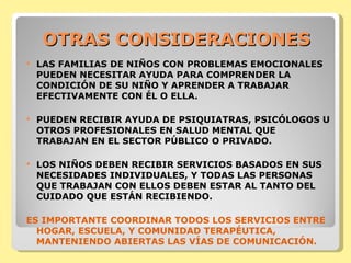 OTRAS CONSIDERACIONES LAS FAMILIAS DE NIÑOS CON PROBLEMAS EMOCIONALES PUEDEN NECESITAR AYUDA PARA COMPRENDER LA CONDICIÓN DE SU NIÑO Y APRENDER A TRABAJAR EFECTIVAMENTE CON ÉL O ELLA.  PUEDEN RECIBIR AYUDA DE PSIQUIATRAS, PSICÓLOGOS U OTROS PROFESIONALES EN SALUD MENTAL QUE TRABAJAN EN EL SECTOR PÚBLICO O PRIVADO.  LOS NIÑOS DEBEN RECIBIR SERVICIOS BASADOS EN SUS NECESIDADES INDIVIDUALES, Y TODAS LAS PERSONAS QUE TRABAJAN CON ELLOS DEBEN ESTAR AL TANTO DEL CUIDADO QUE ESTÁN RECIBIENDO.  ES IMPORTANTE COORDINAR TODOS LOS SERVICIOS ENTRE HOGAR, ESCUELA, Y COMUNIDAD TERAPÉUTICA, MANTENIENDO ABIERTAS LAS VÍAS DE COMUNICACIÓN. 