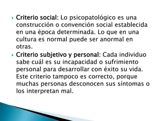    Criterio social: Lo psicopatológico es una
    construcción o convención social establecida
    en una época determinada. Lo que en una
    cultura es normal puede ser anormal en
    otras.
   Criterio subjetivo y personal: Cada individuo
    sabe cuál es su incapacidad o sufrimiento
    personal para desarrollar con éxito su vida.
    Este criterio tampoco es correcto, porque
    muchas personas desconocen sus síntomas o
    los interpretan mal.
 