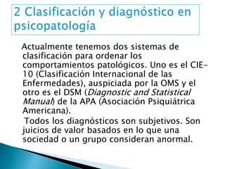 Actualmente tenemos dos sistemas de
clasificación para ordenar los
comportamientos patológicos. Uno es el CIE-
10 (Clasificación Internacional de las
Enfermedades), auspiciada por la OMS y el
otro es el DSM (Diagnostic and Statistical
Manual) de la APA (Asociación Psiquiátrica
Americana).
 Todos los diagnósticos son subjetivos. Son
juicios de valor basados en lo que una
sociedad o un grupo consideran anormal.
 