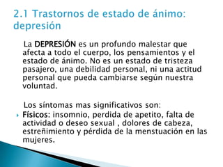 La DEPRESIÓN es un profundo malestar que
    afecta a todo el cuerpo, los pensamientos y el
    estado de ánimo. No es un estado de tristeza
    pasajero, una debilidad personal, ni una actitud
    personal que pueda cambiarse según nuestra
    voluntad.

    Los síntomas mas significativos son:
   Físicos: insomnio, perdida de apetito, falta de
    actividad o deseo sexual , dolores de cabeza,
    estreñimiento y pérdida de la menstuación en las
    mujeres.
 