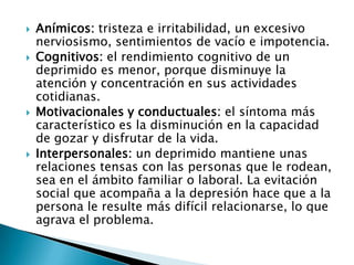   Anímicos: tristeza e irritabilidad, un excesivo
    nerviosismo, sentimientos de vacío e impotencia.
   Cognitivos: el rendimiento cognitivo de un
    deprimido es menor, porque disminuye la
    atención y concentración en sus actividades
    cotidianas.
   Motivacionales y conductuales: el síntoma más
    característico es la disminución en la capacidad
    de gozar y disfrutar de la vida.
   Interpersonales: un deprimido mantiene unas
    relaciones tensas con las personas que le rodean,
    sea en el ámbito familiar o laboral. La evitación
    social que acompaña a la depresión hace que a la
    persona le resulte más difícil relacionarse, lo que
    agrava el problema.
 