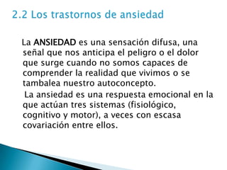 La ANSIEDAD es una sensación difusa, una
señal que nos anticipa el peligro o el dolor
que surge cuando no somos capaces de
comprender la realidad que vivimos o se
tambalea nuestro autoconcepto.
 La ansiedad es una respuesta emocional en la
que actúan tres sistemas (fisiológico,
cognitivo y motor), a veces con escasa
covariación entre ellos.
 