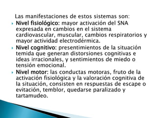 Las manifestaciones de estos sistemas son:
 Nivel fisiológico: mayor activación del SNA
  expresada en cambios en el sistema
  cardiovascular, muscular, cambios respiratorios y
  mayor actividad electrodérmica.
 Nivel cognitivo: presentimientos de la situación
  temida que generan distorsiones cognitivas e
  ideas irracionales, y sentimientos de miedo o
  tensión emocional.
 Nivel motor: las conductas motoras, fruto de la
  activación fisiológica y la valoración cognitiva de
  la situación, consisten en respuestas de escape o
  evitación, temblor, quedarse paralizado y
  tartamudeo.
 