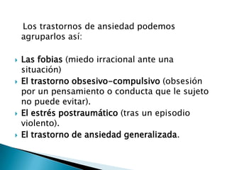 Los trastornos de ansiedad podemos
    agruparlos así:

   Las fobias (miedo irracional ante una
    situación)
   El trastorno obsesivo-compulsivo (obsesión
    por un pensamiento o conducta que le sujeto
    no puede evitar).
   El estrés postraumático (tras un episodio
    violento).
   El trastorno de ansiedad generalizada.
 