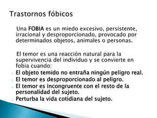 Una FOBIA es un miedo excesivo, persistente,
    irracional y desproporcionado, provocado por
    determinados objetos, animales o personas.

    El temor es una reacción natural para la
    supervivencia del individuo y se convierte en
    fobia cuando:
o   El objeto temido no entraña ningún peligro real.
o   El temor es desproporcionado al peligro.
o   El temor es incongruente con el resto de la
    personalidad del sujeto.
o   Perturba la vida cotidiana del sujeto.
 