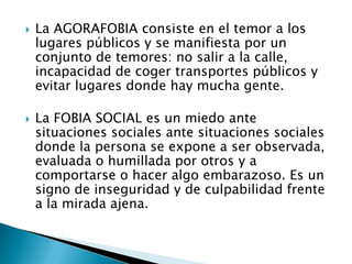    La AGORAFOBIA consiste en el temor a los
    lugares públicos y se manifiesta por un
    conjunto de temores: no salir a la calle,
    incapacidad de coger transportes públicos y
    evitar lugares donde hay mucha gente.

   La FOBIA SOCIAL es un miedo ante
    situaciones sociales ante situaciones sociales
    donde la persona se expone a ser observada,
    evaluada o humillada por otros y a
    comportarse o hacer algo embarazoso. Es un
    signo de inseguridad y de culpabilidad frente
    a la mirada ajena.
 