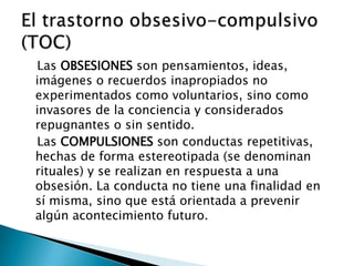 Las OBSESIONES son pensamientos, ideas,
imágenes o recuerdos inapropiados no
experimentados como voluntarios, sino como
invasores de la conciencia y considerados
repugnantes o sin sentido.
Las COMPULSIONES son conductas repetitivas,
hechas de forma estereotipada (se denominan
rituales) y se realizan en respuesta a una
obsesión. La conducta no tiene una finalidad en
sí misma, sino que está orientada a prevenir
algún acontecimiento futuro.
 