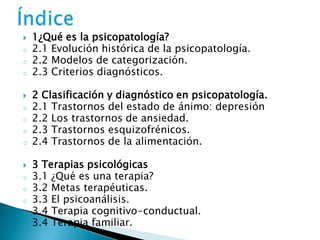    1¿Qué es la psicopatología?
o   2.1 Evolución histórica de la psicopatología.
o   2.2 Modelos de categorización.
o   2.3 Criterios diagnósticos.

   2 Clasificación y diagnóstico en psicopatología.
o   2.1 Trastornos del estado de ánimo: depresión
o   2.2 Los trastornos de ansiedad.
o   2.3 Trastornos esquizofrénicos.
o   2.4 Trastornos de la alimentación.

   3 Terapias psicológicas
o   3.1 ¿Qué es una terapia?
o   3.2 Metas terapéuticas.
o   3.3 El psicoanálisis.
o   3.4 Terapia cognitivo-conductual.
o   3.4 Terapia familiar.
 