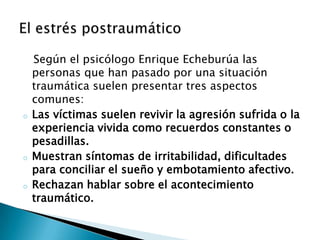Según el psicólogo Enrique Echeburúa las
    personas que han pasado por una situación
    traumática suelen presentar tres aspectos
    comunes:
o   Las víctimas suelen revivir la agresión sufrida o la
    experiencia vivida como recuerdos constantes o
    pesadillas.
o   Muestran síntomas de irritabilidad, dificultades
    para conciliar el sueño y embotamiento afectivo.
o   Rechazan hablar sobre el acontecimiento
    traumático.
 
